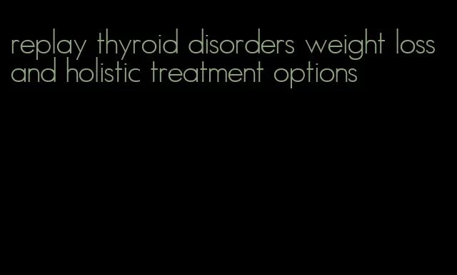 replay thyroid disorders weight loss and holistic treatment options