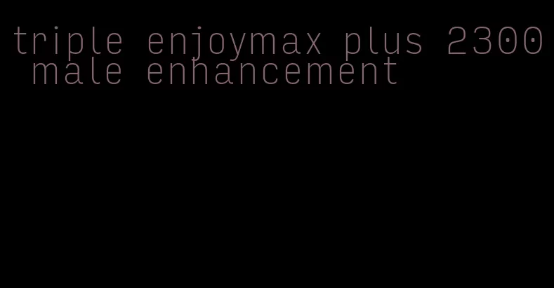 triple enjoymax plus 2300 male enhancement