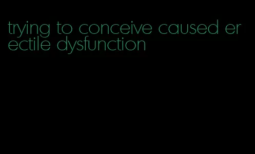 trying to conceive caused erectile dysfunction