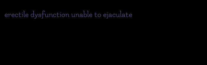 erectile dysfunction unable to ejaculate