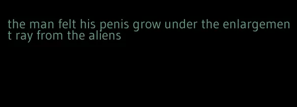 the man felt his penis grow under the enlargement ray from the aliens