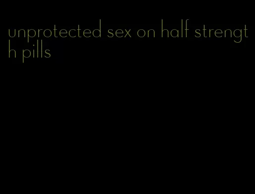 unprotected sex on half strength pills