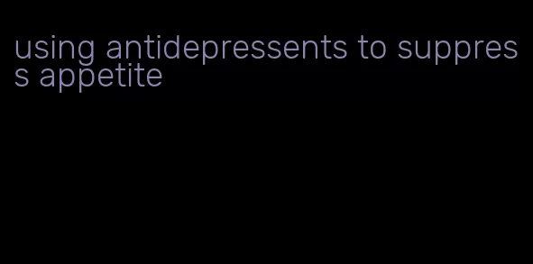 using antidepressents to suppress appetite