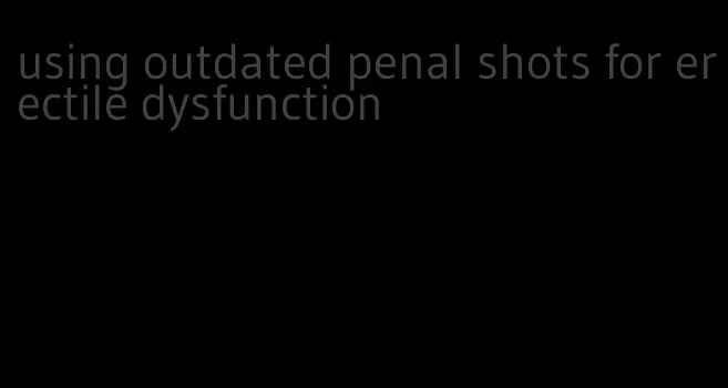 using outdated penal shots for erectile dysfunction