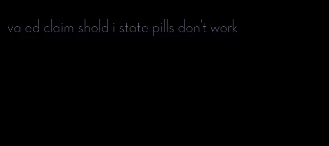 va ed claim shold i state pills don't work