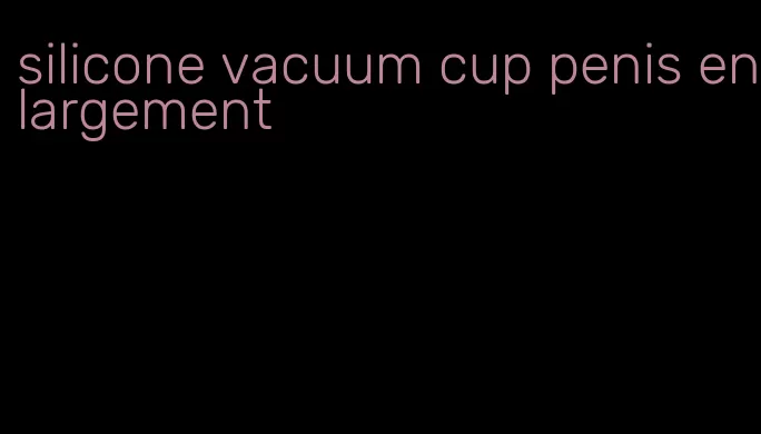 silicone vacuum cup penis enlargement