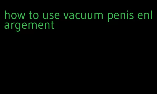 how to use vacuum penis enlargement