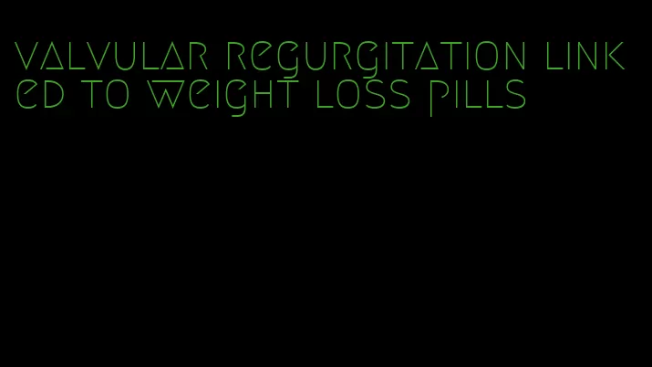 valvular regurgitation linked to weight loss pills