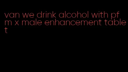 van we drink alcohol with pfm x male enhancement tablet