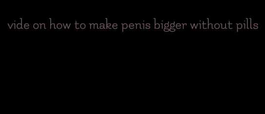 vide on how to make penis bigger without pills