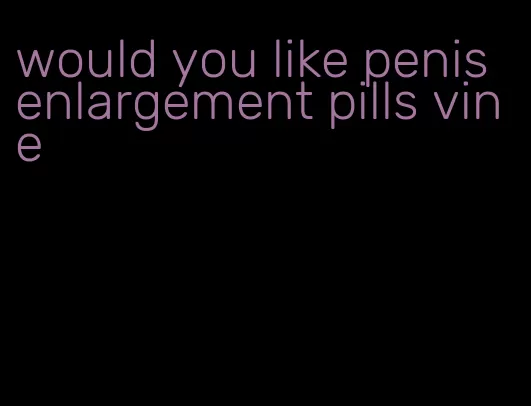 would you like penis enlargement pills vine