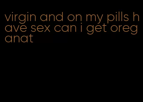 virgin and on my pills have sex can i get oreganat