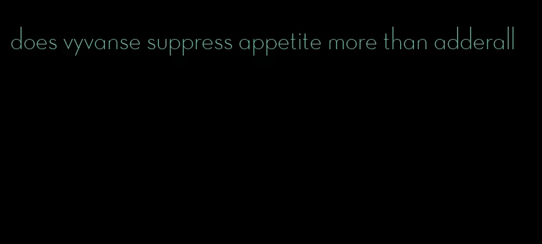 does vyvanse suppress appetite more than adderall