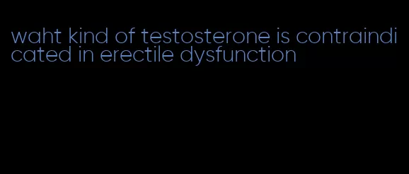 waht kind of testosterone is contraindicated in erectile dysfunction