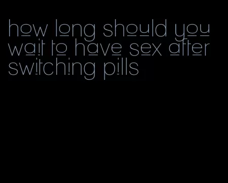 how long should you wait to have sex after switching pills