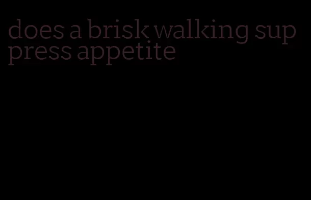 does a brisk walking suppress appetite