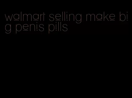 walmart selling make big penis pills