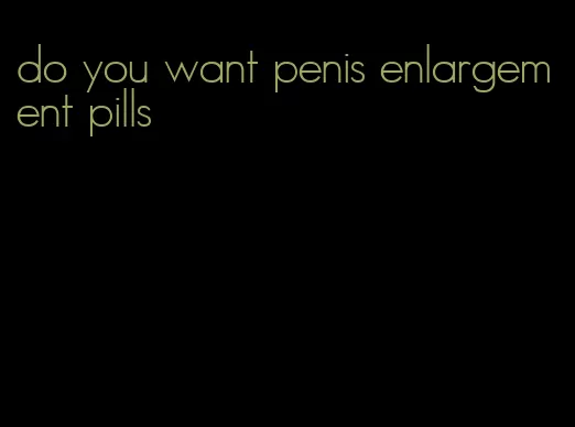 do you want penis enlargement pills