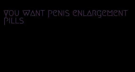 you want penis enlargement pills