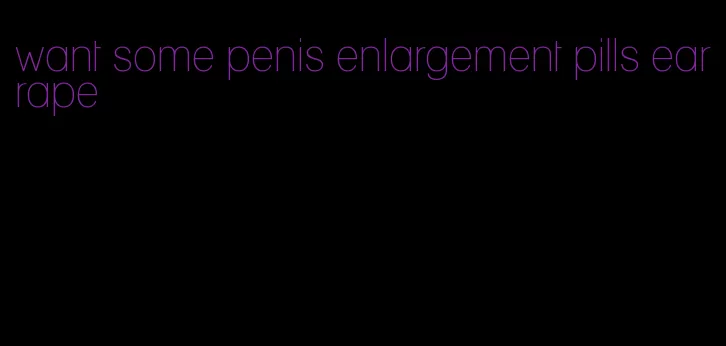 want some penis enlargement pills earrape