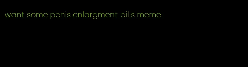 want some penis enlargment pills meme