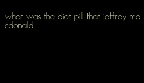 what was the diet pill that jeffrey macdonald