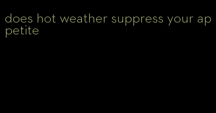 does hot weather suppress your appetite