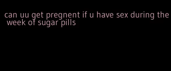 can uu get pregnent if u have sex during the week of sugar pills