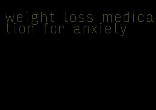 weight loss medication for anxiety