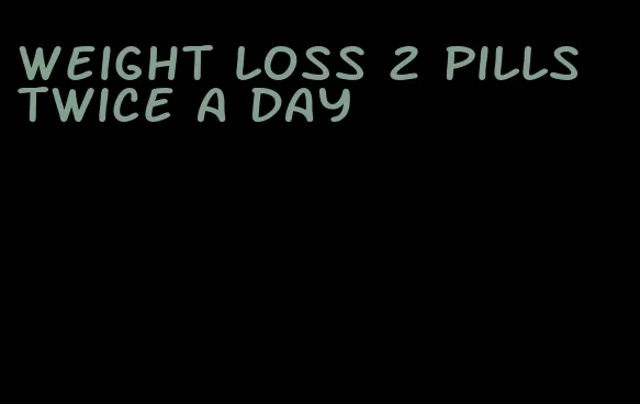 weight loss 2 pills twice a day