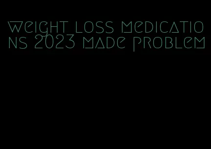 weight loss medications 2023 made problem