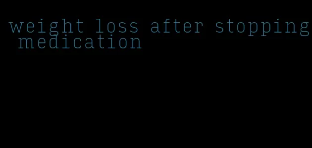 weight loss after stopping medication