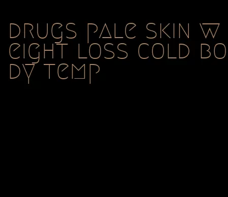 drugs pale skin weight loss cold body temp