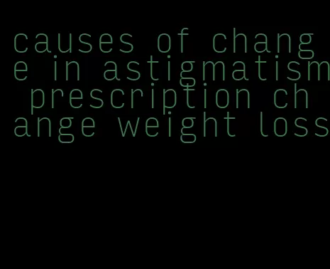 causes of change in astigmatism prescription change weight loss