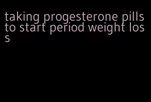 taking progesterone pills to start period weight loss