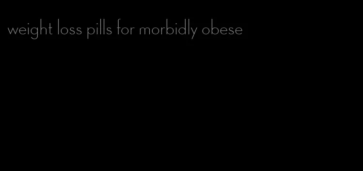 weight loss pills for morbidly obese