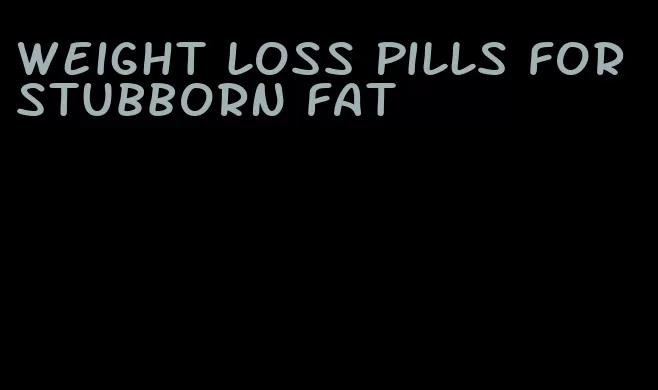 weight loss pills for stubborn fat