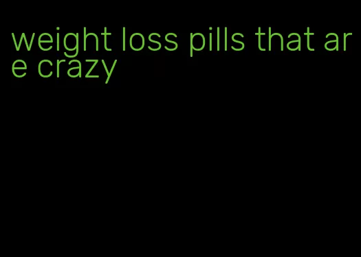 weight loss pills that are crazy