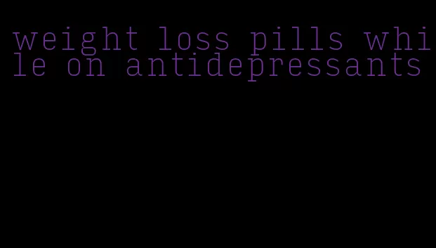 weight loss pills while on antidepressants