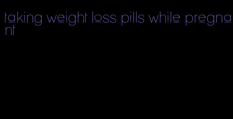 taking weight loss pills while pregnant