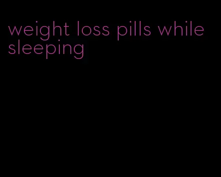 weight loss pills while sleeping