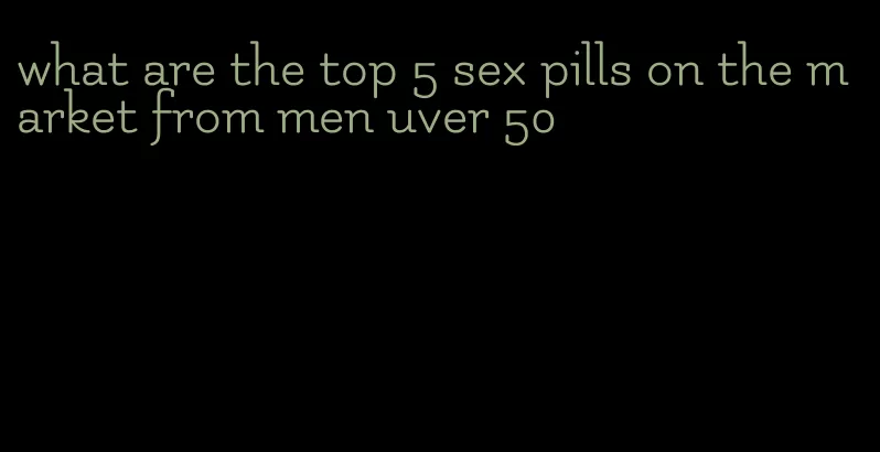 what are the top 5 sex pills on the market from men uver 50