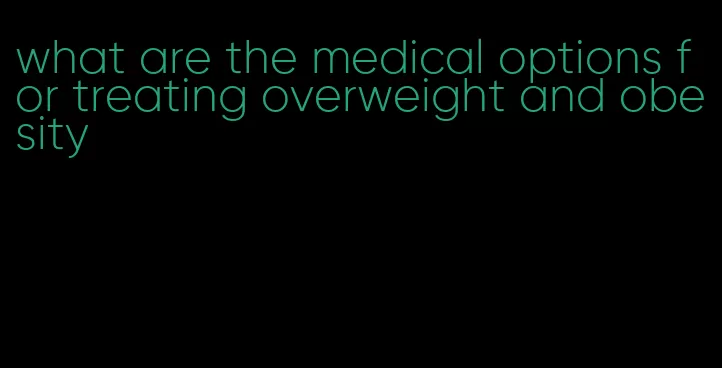 what are the medical options for treating overweight and obesity