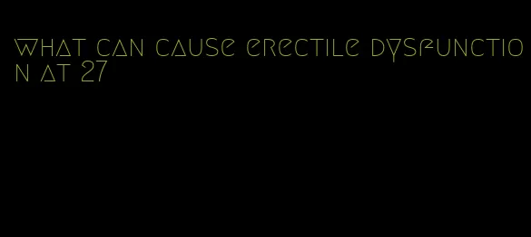 what can cause erectile dysfunction at 27