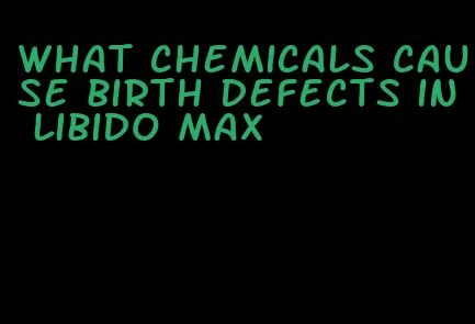 what chemicals cause birth defects in libido max