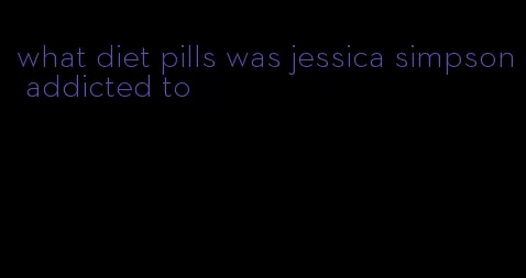 what diet pills was jessica simpson addicted to