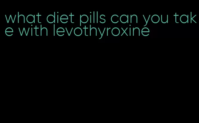 what diet pills can you take with levothyroxine