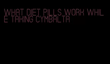 what diet pills work while taking cymbalta