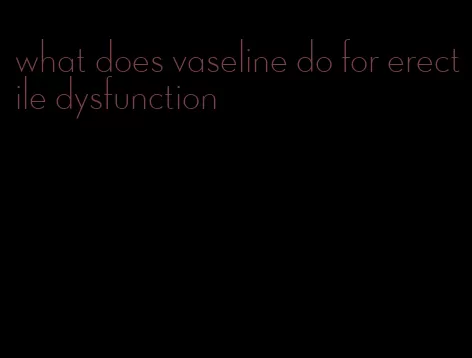 what does vaseline do for erectile dysfunction