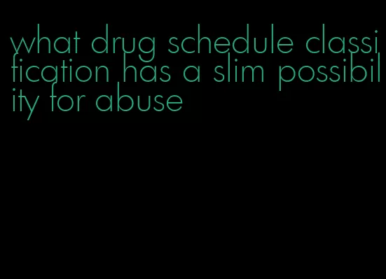 what drug schedule classification has a slim possibility for abuse